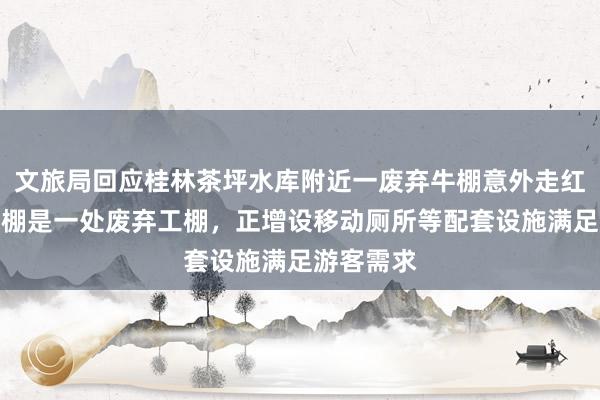 文旅局回应桂林茶坪水库附近一废弃牛棚意外走红：并非牛棚是一处废弃工棚，正增设移动厕所等配套设施满足游客需求