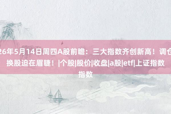 26年5月14日周四A股前瞻：三大指数齐创新高！调仓换股迫在眉睫！|个股|股价|收盘|a股|etf|上证指数