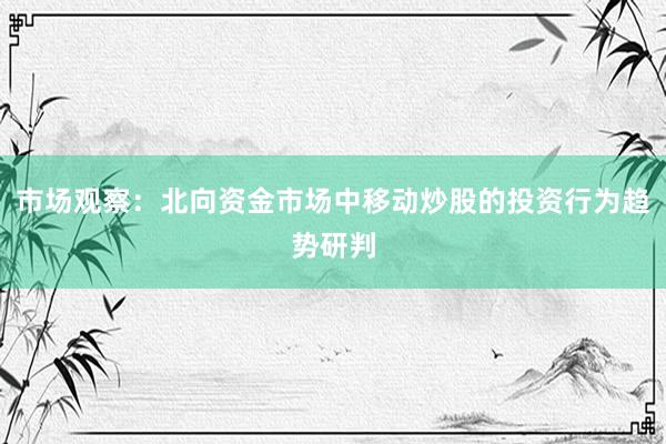 市场观察：北向资金市场中移动炒股的投资行为趋势研判