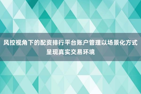 风控视角下的配资排行平台账户管理以场景化方式呈现真实交易环境