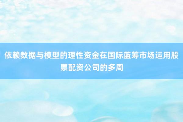 依赖数据与模型的理性资金在国际蓝筹市场运用股票配资公司的多周