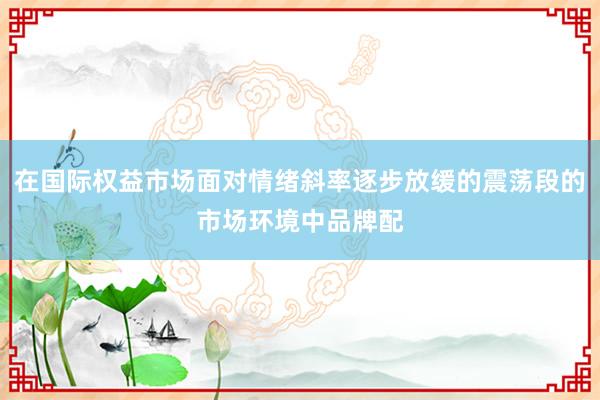 在国际权益市场面对情绪斜率逐步放缓的震荡段的市场环境中品牌配