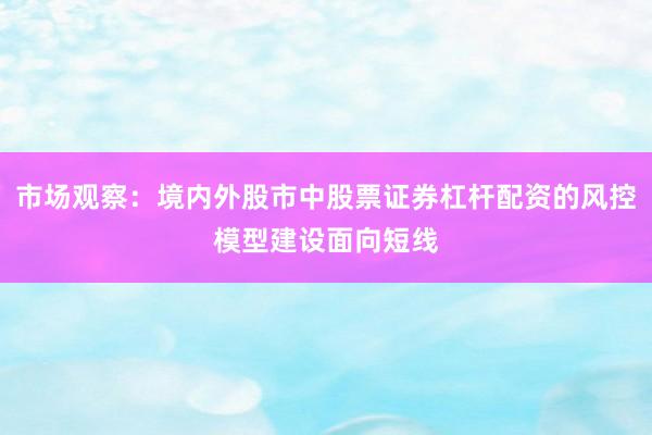 市场观察：境内外股市中股票证券杠杆配资的风控模型建设面向短线