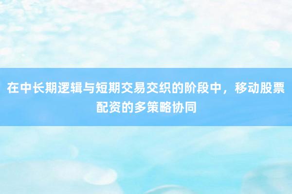 在中长期逻辑与短期交易交织的阶段中，移动股票配资的多策略协同
