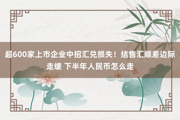 超600家上市企业中招汇兑损失！结售汇顺差边际走缓 下半年人民币怎么走
