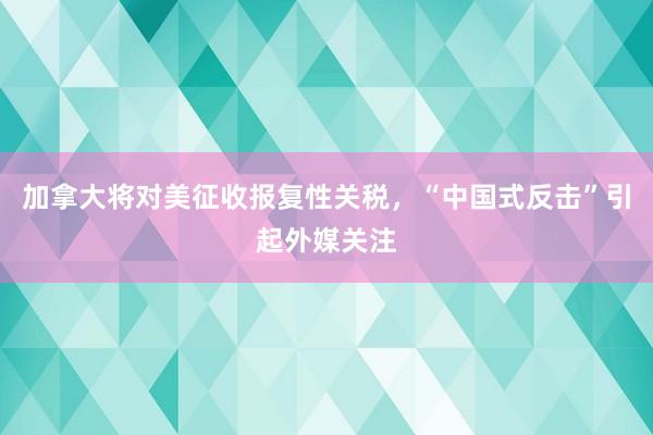 加拿大将对美征收报复性关税,“中国式反击”引起外媒关注