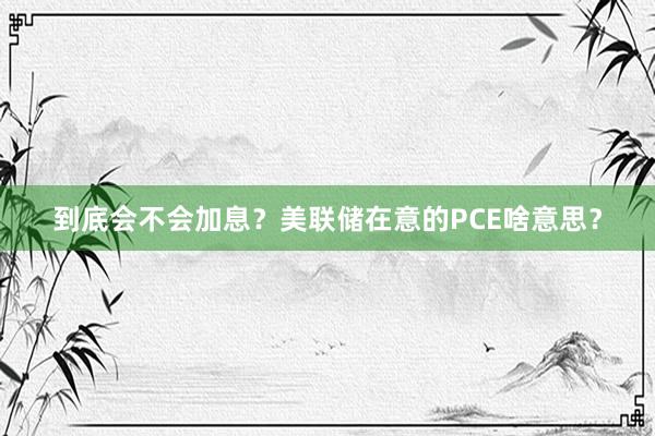 到底会不会加息？美联储在意的PCE啥意思？