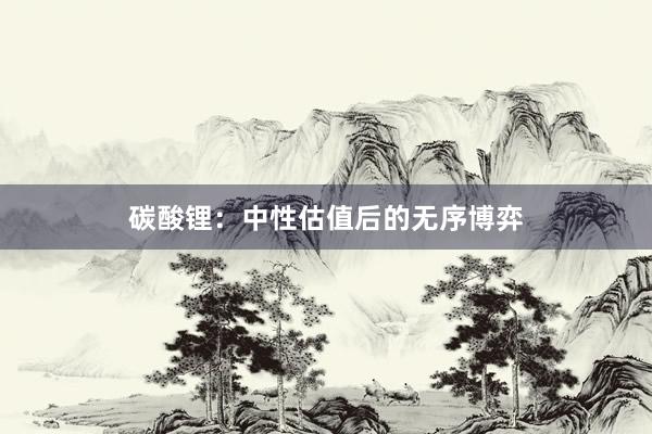 碳酸锂：中性估值后的无序博弈