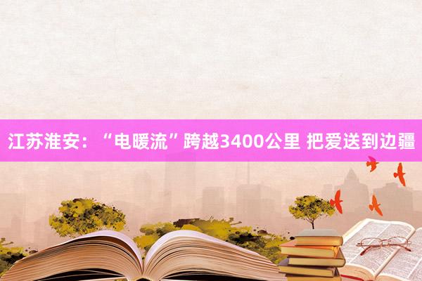 江苏淮安：“电暖流”跨越3400公里 把爱送到边疆