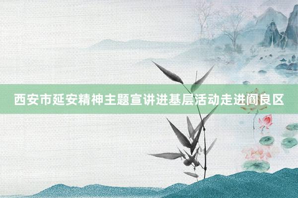 西安市延安精神主题宣讲进基层活动走进阎良区