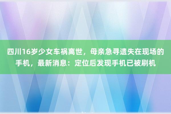 四川16岁少女车祸离世，母亲急寻遗失在现场的手机，最新消息：定位后发现手机已被刷机