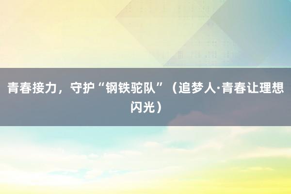 青春接力,守护“钢铁驼队”(追梦人·青春让理想闪光)
