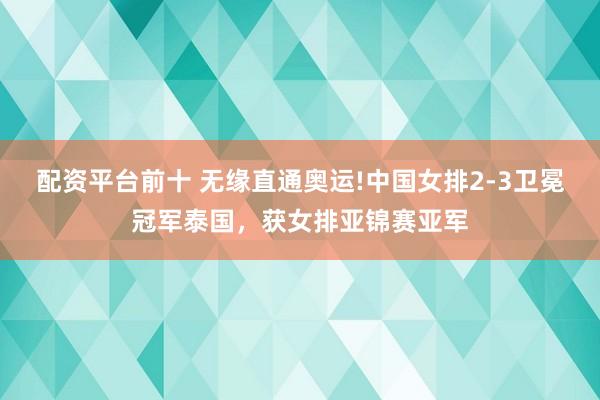 配资平台前十 无缘直通奥运!中国女排2-3卫冕冠军泰国，获女排亚锦赛亚军
