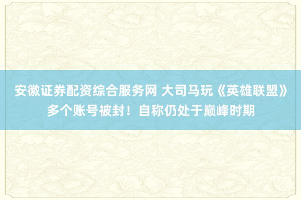 安徽证券配资综合服务网 大司马玩《英雄联盟》多个账号被封！自称仍处于巅峰时期