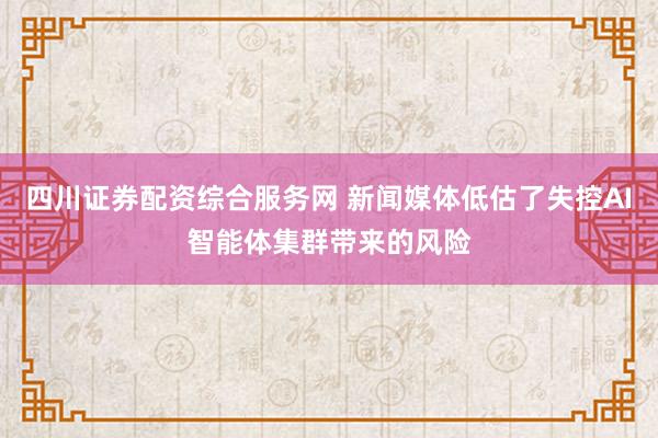 四川证券配资综合服务网 新闻媒体低估了失控AI智能体集群带来的风险