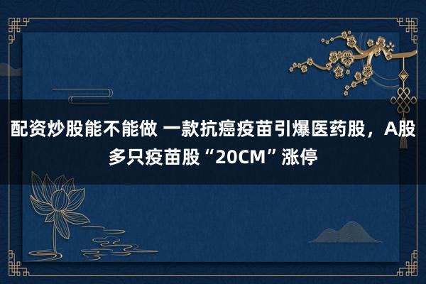 配资炒股能不能做 一款抗癌疫苗引爆医药股，A股多只疫苗股“20CM”涨停