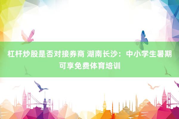 杠杆炒股是否对接券商 湖南长沙:中小学生暑期可享免费体育培训