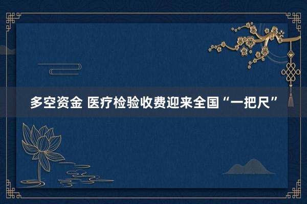 多空资金 医疗检验收费迎来全国“一把尺”