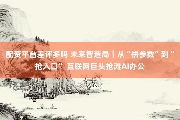 配资平台差评多吗 未来智造局|从“拼参数”到“抢入口” 互联网巨头抢滩AI办公