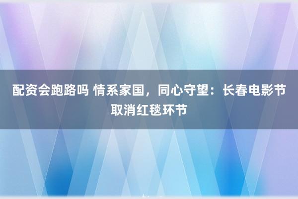 配资会跑路吗 情系家国，同心守望：长春电影节取消红毯环节