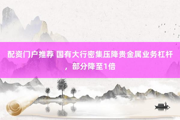 配资门户推荐 国有大行密集压降贵金属业务杠杆，部分降至1倍
