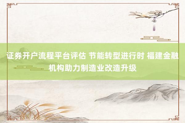 证券开户流程平台评估 节能转型进行时 福建金融机构助力制造业改造升级