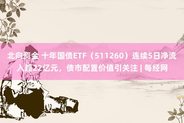 北向资金 十年国债ETF（511260）连续5日净流入超22亿元，债市配置价值引关注 | 每经网