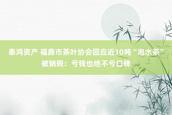 泰鸿资产 福鼎市茶叶协会回应近10吨“泡水茶”被销毁：亏钱也绝不亏口碑