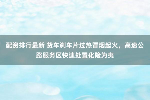 配资排行最新 货车刹车片过热冒烟起火，高速公路服务区快速处置化险为夷