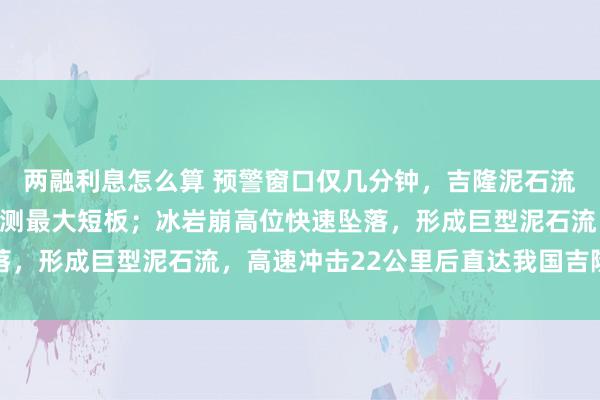 两融利息怎么算 预警窗口仅几分钟，吉隆泥石流灾害链源头在境外是监测最大短板；冰岩崩高位快速坠落，形成巨型泥石流，高速冲击22公里后直达我国吉隆口岸