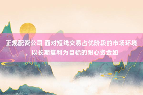 正规配资公司 面对短线交易占优阶段的市场环境，以长期复利为目标的耐心资金如