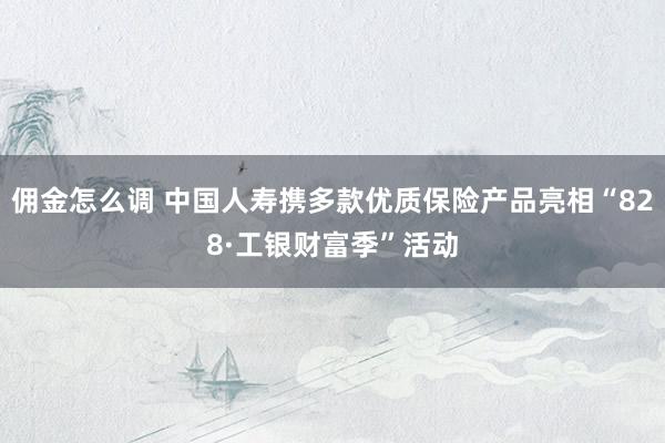 佣金怎么调 中国人寿携多款优质保险产品亮相“828·工银财富季”活动