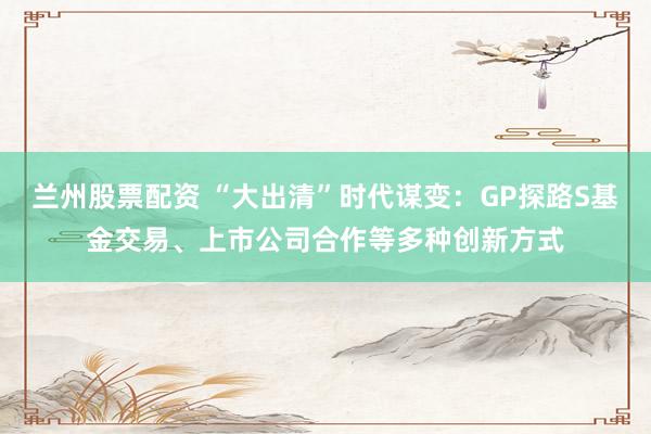兰州股票配资 “大出清”时代谋变：GP探路S基金交易、上市公司合作等多种创新方式