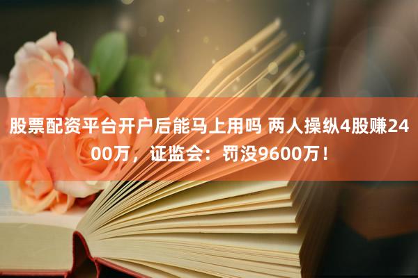 股票配资平台开户后能马上用吗 两人操纵4股赚2400万，证监会：罚没9600万！