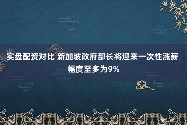 实盘配资对比 新加坡政府部长将迎来一次性涨薪 幅度至多为9%