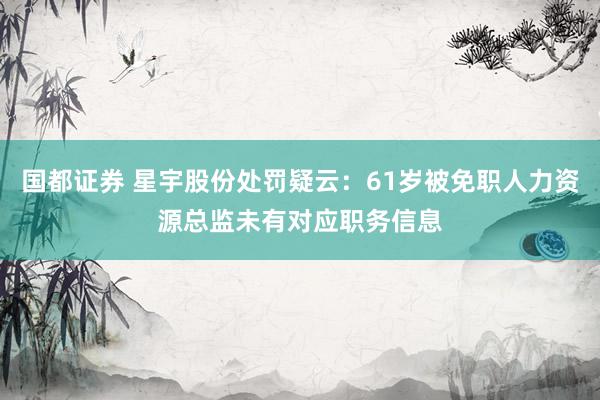 国都证券 星宇股份处罚疑云：61岁被免职人力资源总监未有对应职务信息