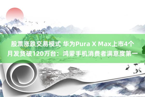 股票涨跌交易模式 华为Pura X Max上市4个月发货破120万台：鸿蒙手机消费者满意度第一