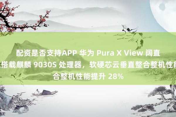 配资是否支持APP 华为 Pura X View 阔直板手机官宣搭载麒麟 9030S 处理器，软硬芯云垂直整合整机性能提升 28%