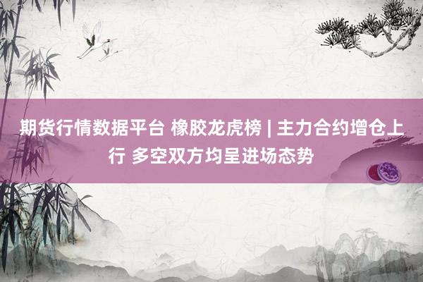期货行情数据平台 橡胶龙虎榜 | 主力合约增仓上行 多空双方均呈进场态势