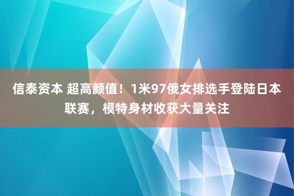 信泰资本 超高颜值！1米97俄女排选手登陆日本联赛，模特身材收获大量关注