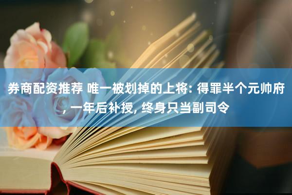 券商配资推荐 唯一被划掉的上将: 得罪半个元帅府, 一年后补授, 终身只当副司令