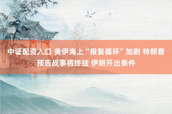 中证配资入口 美伊海上“报复循环”加剧 特朗普预告战事将终结 伊朗开出条件