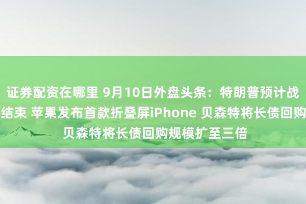 证券配资在哪里 9月10日外盘头条：特朗普预计战争将在选举后结束 苹果发布首款折叠屏iPhone 贝森特将长债回购规模扩至三倍
