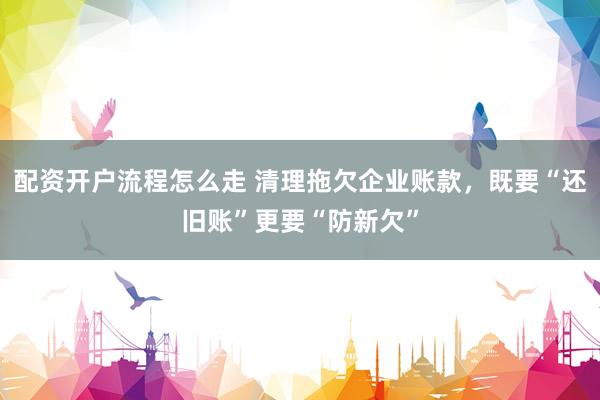 配资开户流程怎么走 清理拖欠企业账款，既要“还旧账”更要“防新欠”