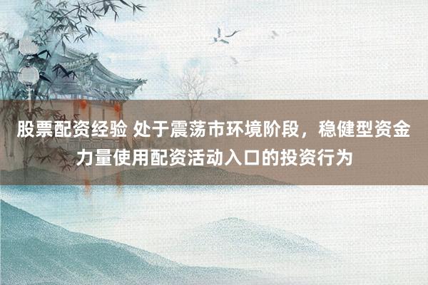 股票配资经验 处于震荡市环境阶段，稳健型资金力量使用配资活动入口的投资行为