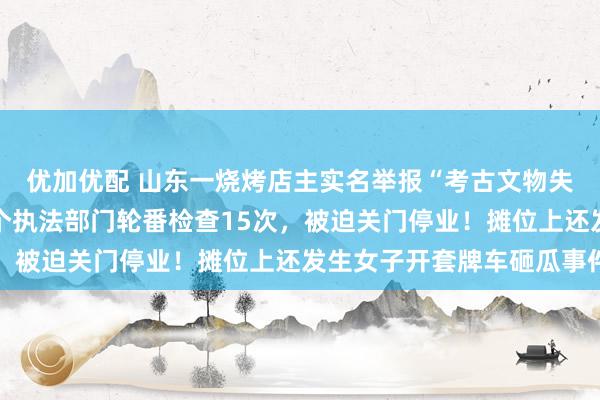 优加优配 山东一烧烤店主实名举报“考古文物失踪”，短短2个月遭5个执法部门轮番检查15次，被迫关门停业！摊位上还发生女子开套牌车砸瓜事件