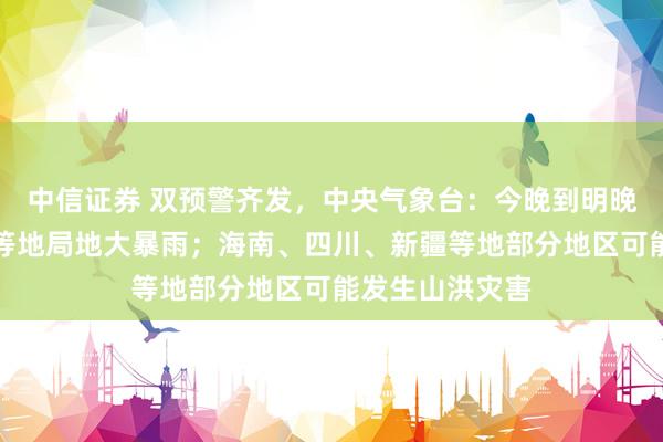 中信证券 双预警齐发，中央气象台：今晚到明晚，海南、广东等地局地大暴雨；海南、四川、新疆等地部分地区可能发生山洪灾害
