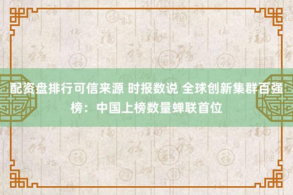 配资盘排行可信来源 时报数说 全球创新集群百强榜：中国上榜数量蝉联首位