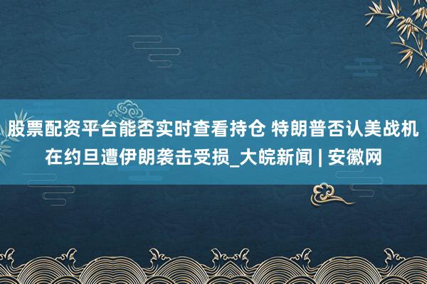 股票配资平台能否实时查看持仓 特朗普否认美战机在约旦遭伊朗袭击受损_大皖新闻 | 安徽网