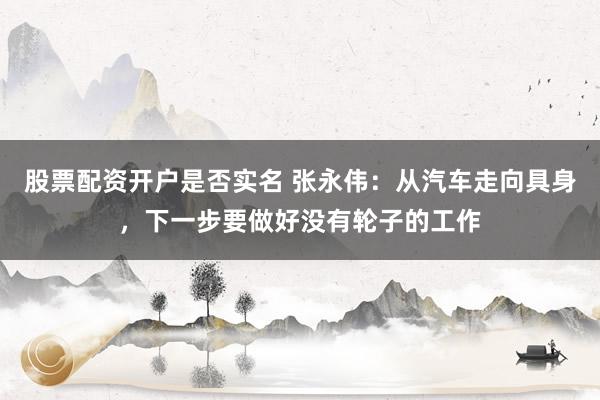 股票配资开户是否实名 张永伟：从汽车走向具身，下一步要做好没有轮子的工作
